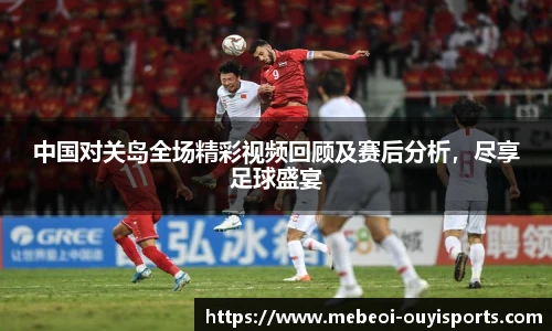 中国对关岛全场精彩视频回顾及赛后分析,尽享足球盛宴